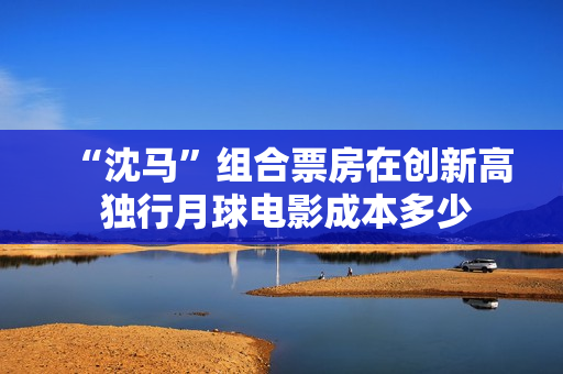 “沈马”组合票房在创新高 独行月球电影成本多少