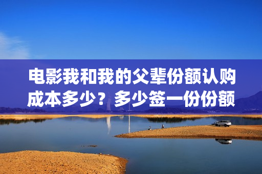 电影我和我的父辈份额认购成本多少？多少签一份份额？(电影我和我的父亲演员表全部)