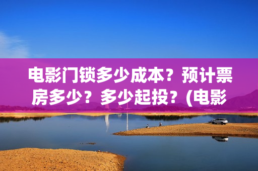 电影门锁多少成本?预计票房多少?多少起投?(电影门锁会不会亏) 电影门锁多少成本?预计票房多少?多少起投?(电影门锁会不会亏)