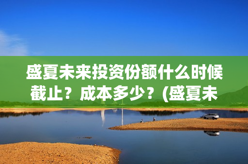 盛夏未来投资份额什么时候截止？成本多少？(盛夏未来 投资方)