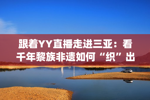 跟着YY直播走进三亚：看千年黎族非遗如何“织”出现代化产业链(yy互动直播)