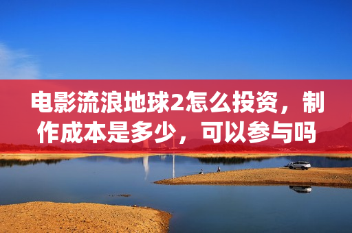 电影流浪地球2怎么投资，制作成本是多少，可以参与吗？(电影流浪地球2演员表)