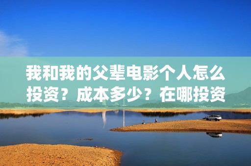 我和我的父辈电影个人怎么投资?成本多少?在哪投资?(我和我的父辈电影讲的什么) 我和我的父辈电影个人怎么投资?成本多少?在哪投资?(我和我的父辈电影讲的什么)