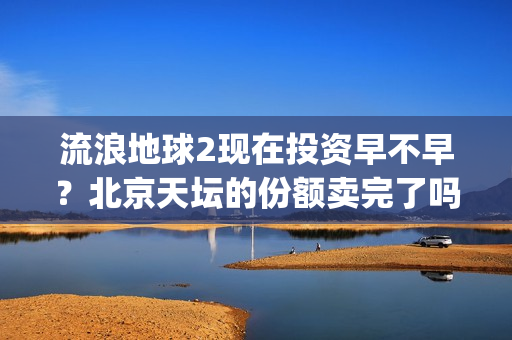 流浪地球2现在投资早不早？北京天坛的份额卖完了吗？(流浪地球现在观看)