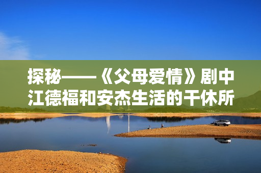 探秘——《父母爱情》剧中江德福和安杰生活的干休所