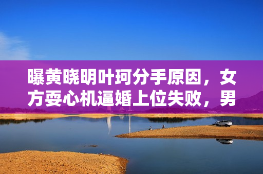 曝黄晓明叶珂分手原因，女方耍心机逼婚上位失败，男方事业受影响