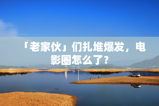 「老家伙」们扎堆爆发，电影圈怎么了？