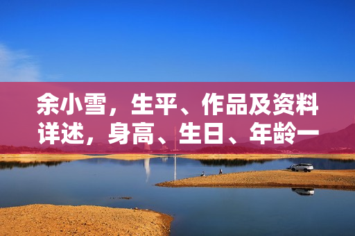 余小雪，生平、作品及资料详述，身高、生日、年龄一览，图片展示，影视佳作盘点