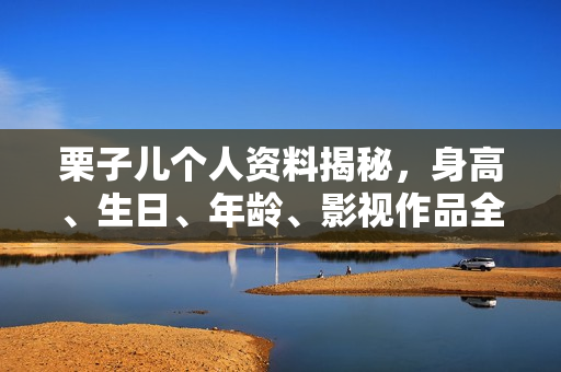 栗子儿个人资料揭秘，身高、生日、年龄、影视作品全解析