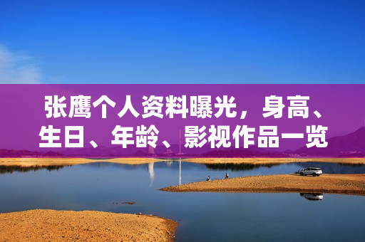 张鹰个人资料曝光，身高、生日、年龄、影视作品一览，图片全展示