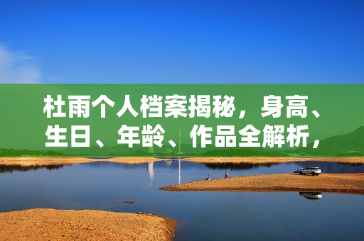 杜雨个人档案揭秘，身高、生日、年龄、作品全解析，电视剧电影一览表