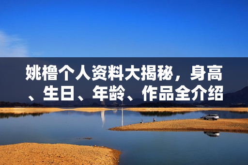 姚橹个人资料大揭秘，身高、生日、年龄、作品全介绍，电视剧电影一览无余