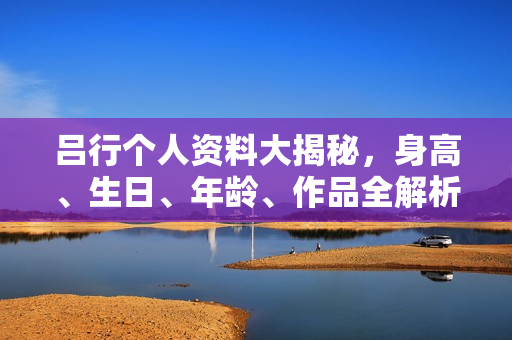 吕行个人资料大揭秘，身高、生日、年龄、作品全解析