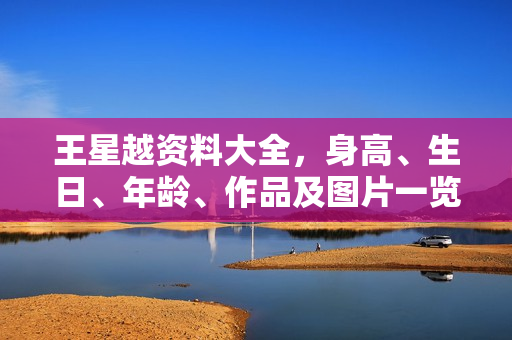 王星越资料大全，身高、生日、年龄、作品及图片一览