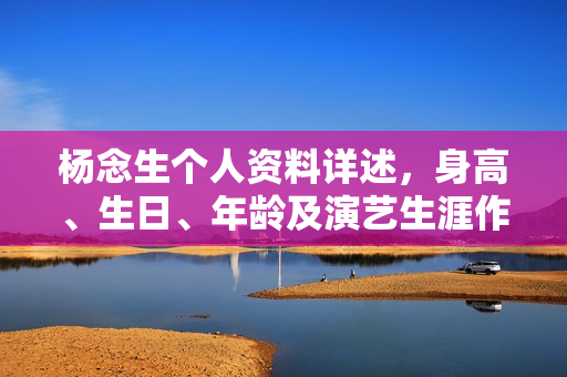 杨念生个人资料详述，身高、生日、年龄及演艺生涯作品概览