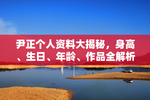 尹正个人资料大揭秘，身高、生日、年龄、作品全解析，电视剧电影一览无余