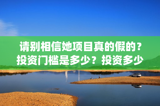 请别相信她项目真的假的？投资门槛是多少？投资多少钱?(请别相信我)