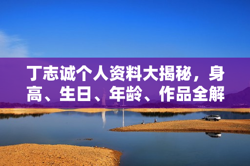 丁志诚个人资料大揭秘，身高、生日、年龄、作品全解析，电视剧电影一览无余。