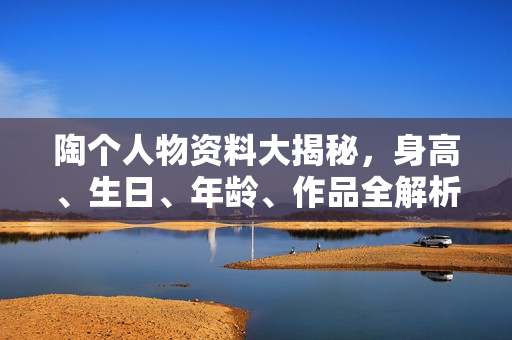 陶个人物资料大揭秘，身高、生日、年龄、作品全解析，电视剧电影一览表