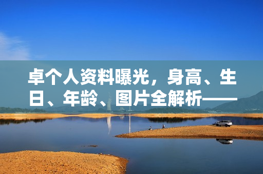 卓个人资料曝光，身高、生日、年龄、图片全解析——电视剧电影作品一览