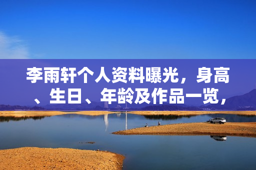 李雨轩个人资料曝光，身高、生日、年龄及作品一览，电视剧电影一览表