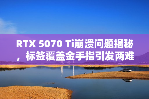RTX 5070 Ti崩溃问题揭秘，标签覆盖金手指引发两难境地——撕或不撕？