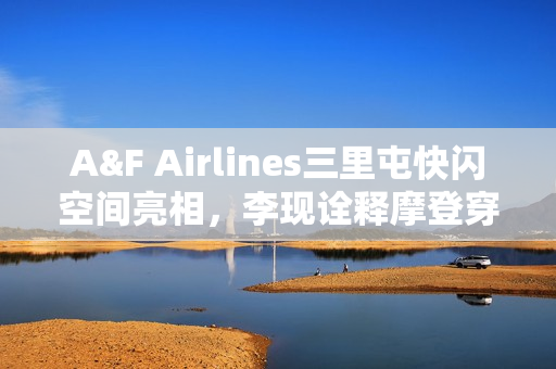 A&F Airlines三里屯快闪空间亮相，李现诠释摩登穿搭风采