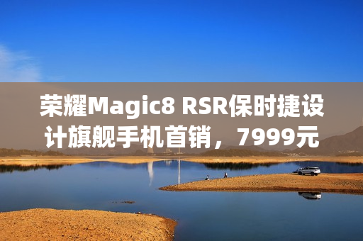 荣耀Magic8 RSR保时捷设计旗舰手机首销，7999元起，明日开启抢购之旅！