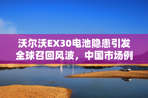 沃尔沃EX30电池隐患引发全球召回风波，中国市场例外标题