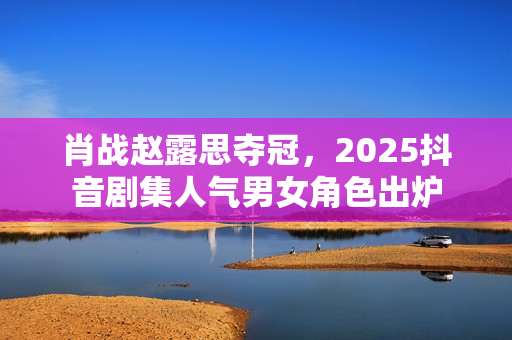 肖战赵露思夺冠,2025抖音剧集人气男女角色出炉 肖战赵露思夺冠,2025抖音剧集人气男女角色出炉
