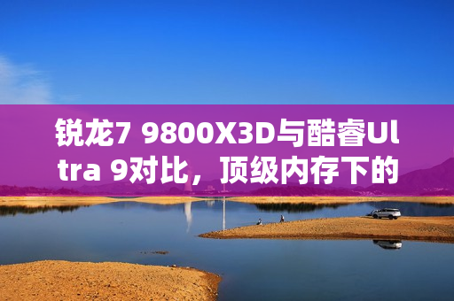 锐龙7 9800X3D与酷睿Ultra 9对比，顶级内存下的性能差距分析