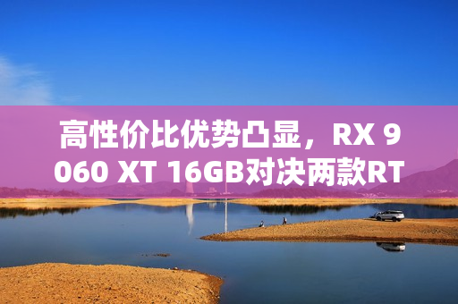 高性价比优势凸显，RX 9060 XT 16GB对决两款RTX 5060 Ti，AI性能出众的挑战者！