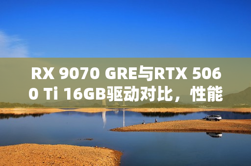 RX 9070 GRE与RTX 5060 Ti 16GB驱动对比，性能差异达30%！