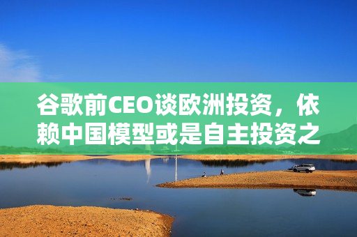 谷歌前CEO谈欧洲投资，依赖中国模型或是自主投资之路