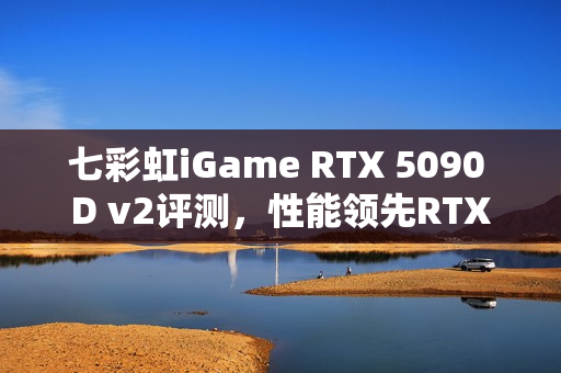 七彩虹iGame RTX 5090 D v2评测，性能领先RTX 5080高达50%，性价比更高！