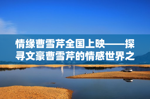 情缘曹雪芹全国上映——探寻文豪曹雪芹的情感世界之旅