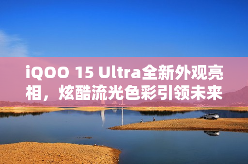 iQOO 15 Ultra全新外观亮相，炫酷流光色彩引领未来风潮