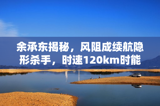 余承东揭秘，风阻成续航隐形杀手，时速120km时能耗达70%