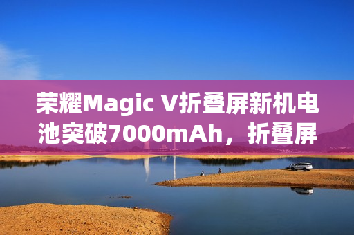 荣耀Magic V折叠屏新机电池突破7000mAh，折叠屏史上最大电量手机发布