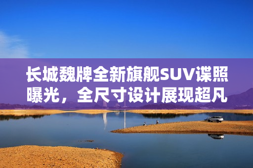 长城魏牌全新旗舰SUV谍照曝光，全尺寸设计展现超凡灵活转弯能力