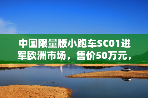 中国限量版小跑车SC01进军欧洲市场，售价50万元，限量生产1000台