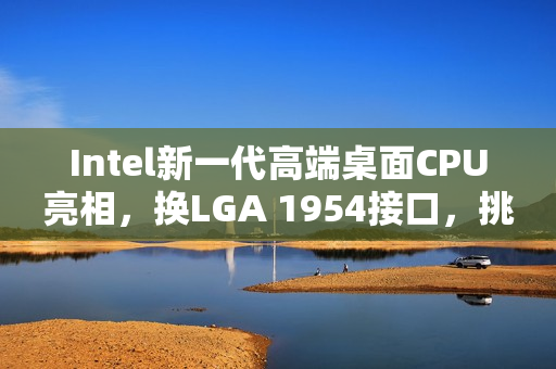Intel新一代高端桌面CPU亮相，换LGA 1954接口，挑战AMD Zen 6对决时刻
