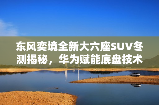 东风奕境全新大六座SUV冬测揭秘，华为赋能底盘技术亮相