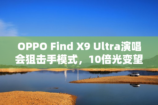 OPPO Find X9 Ultra演唱会狙击手模式，10倍光变望远能力惊艳全场