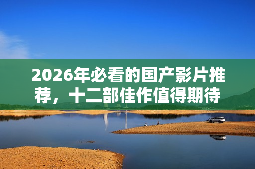 2026年必看的国产影片推荐，十二部佳作值得期待