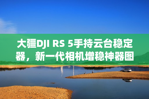 大疆DJI RS 5手持云台稳定器，新一代相机增稳神器图赏
