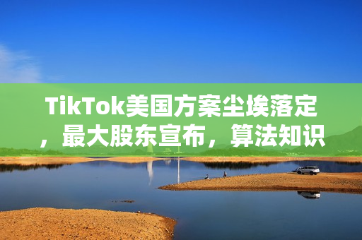 TikTok美国方案尘埃落定，最大股东宣布，算法知识产权归属中国揭秘一图解读