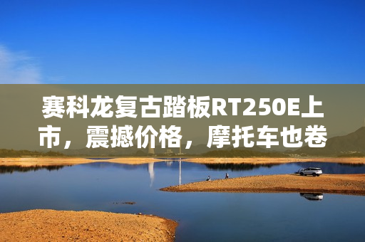 赛科龙复古踏板RT250E上市，震撼价格，摩托车也卷飞了！起售价14999元起