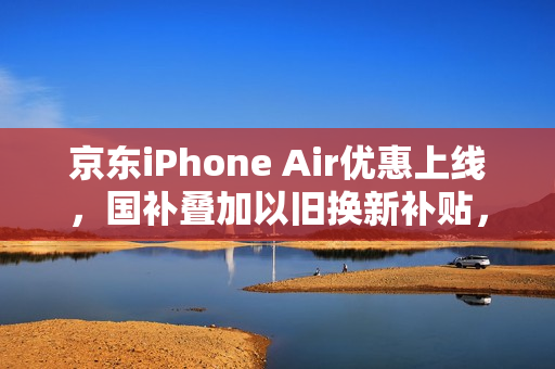 京东iPhone Air优惠上线，国补叠加以旧换新补贴，仅需5099元起