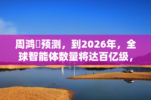 周鸿祎预测，到2026年，全球智能体数量将达百亿级，百亿级公司在AI领域只是起步规模。